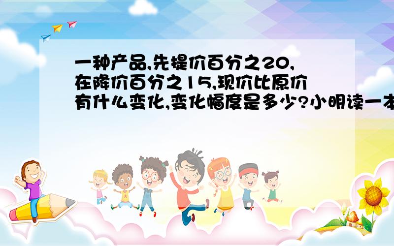 一种产品,先提价百分之20,在降价百分之15,现价比原价有什么变化,变化幅度是多少?小明读一本课外书，第一天读了百分之25，第二天读了24页，两天读的刚好是这本书的百分之40，这本书有几