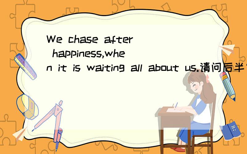 We chase after happiness,when it is waiting all about us.请问后半句如何翻译?为什么?