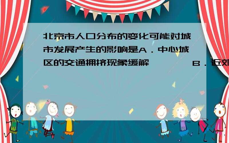 北京市人口分布的变化可能对城市发展产生的影响是A．中心城区的交通拥挤现象缓解        B．近郊区的人均居住面积减少C．中心城区与郊区之间的交通更加拥挤  D．人口老龄化加重 我的疑