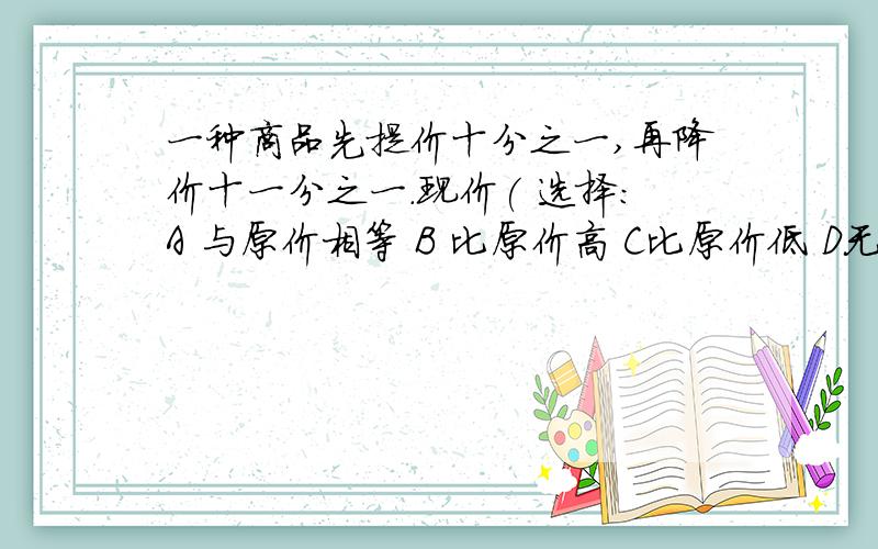 一种商品先提价十分之一,再降价十一分之一.现价( 选择：A 与原价相等 B 比原价高 C比原价低 D无法比较