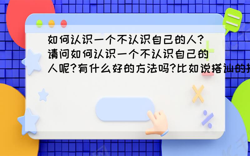 如何认识一个不认识自己的人?请问如何认识一个不认识自己的人呢?有什么好的方法吗?比如说搭讪的技巧,我们在同一教学楼,他在我楼下,经常遇见,我们也都知道对方彼此的存在,请问像这种