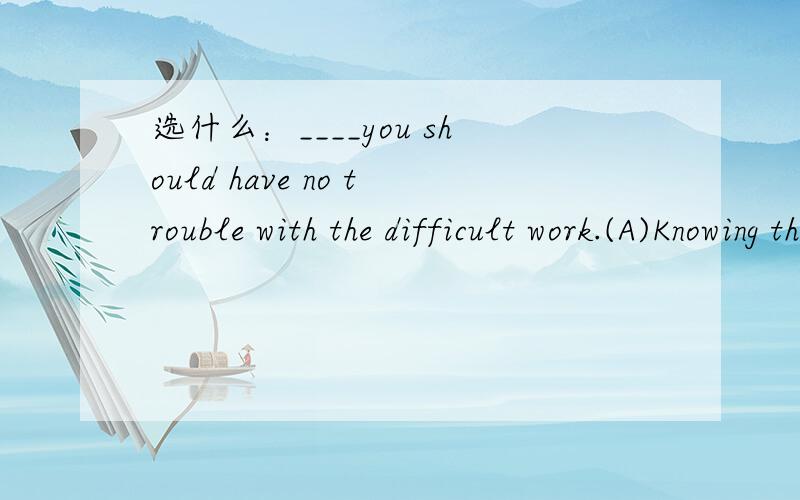 选什么：____you should have no trouble with the difficult work.(A)Knowing this(B)If you're knowing this(C)From knowing this (D)If you had known this