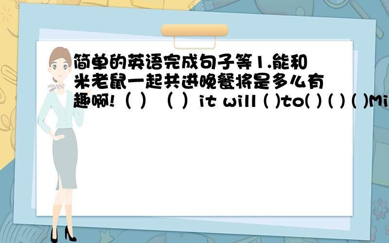 简单的英语完成句子等1.能和米老鼠一起共进晚餐将是多么有趣啊!（ ）（ ）it will ( )to( ) ( ) ( )Mickey Mouse!2.我经常坐着我爸爸的车去兜风．I often （） （） （） on my father’s car.senery(翻译这