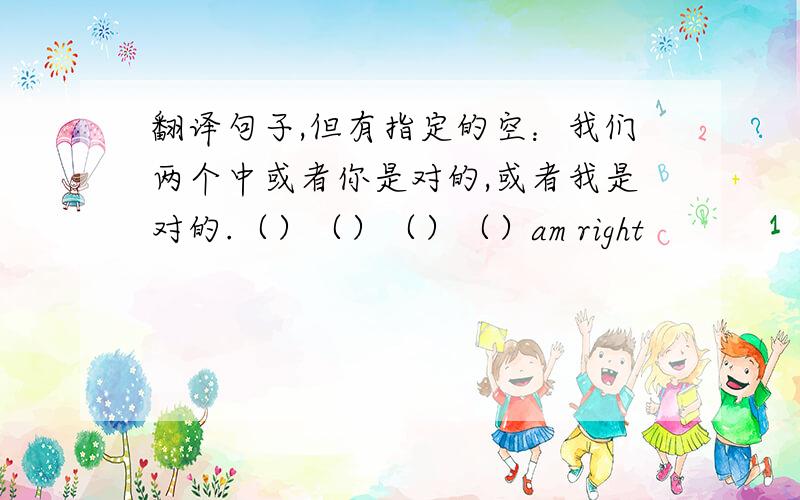 翻译句子,但有指定的空：我们两个中或者你是对的,或者我是对的.（）（）（）（）am right