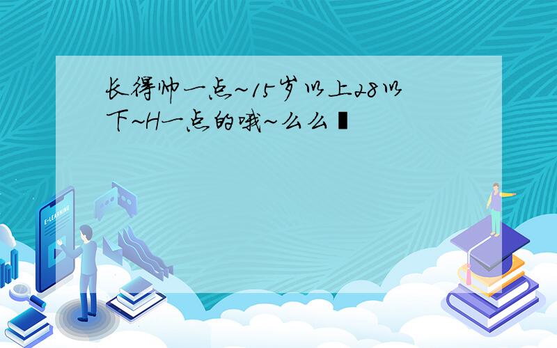 长得帅一点~15岁以上28以下~H一点的哦~么么哒