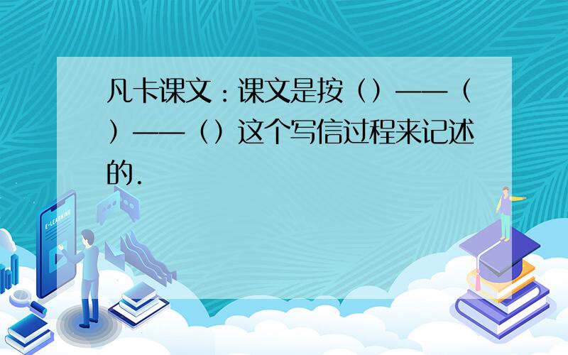 凡卡课文：课文是按（）——（）——（）这个写信过程来记述的.