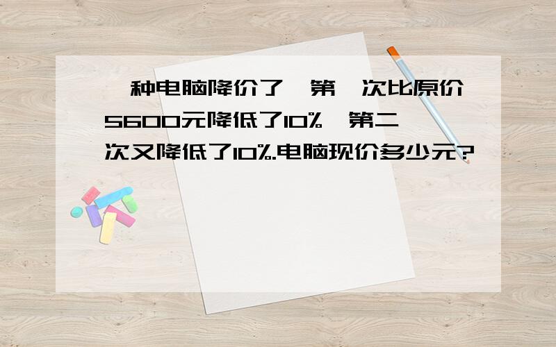 一种电脑降价了,第一次比原价5600元降低了10%,第二次又降低了10%.电脑现价多少元?