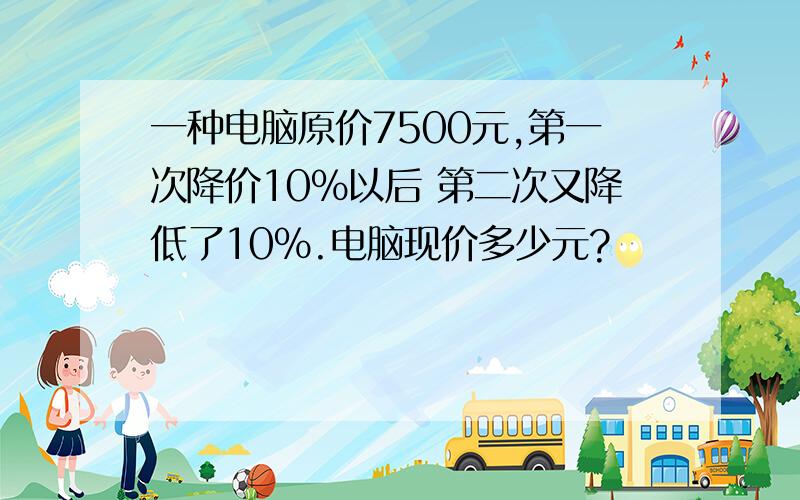 一种电脑原价7500元,第一次降价10%以后 第二次又降低了10%.电脑现价多少元?