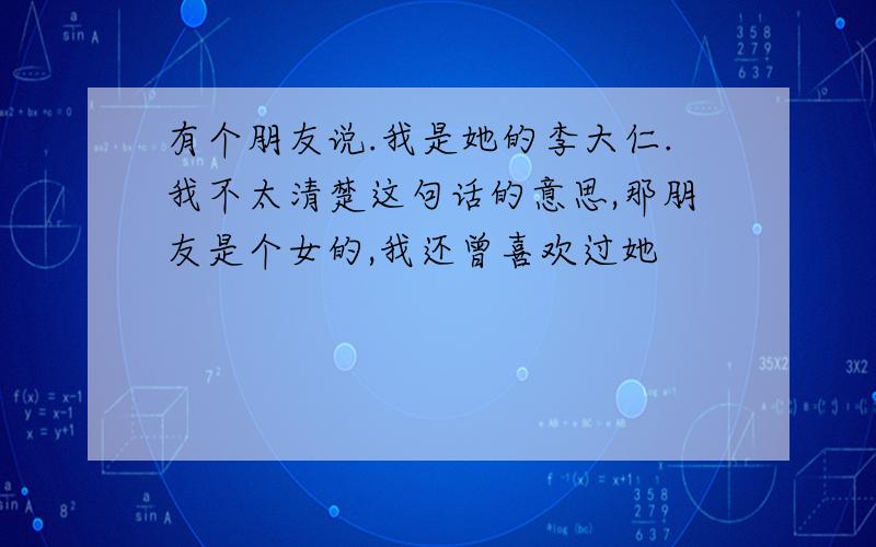 有个朋友说.我是她的李大仁.我不太清楚这句话的意思,那朋友是个女的,我还曾喜欢过她