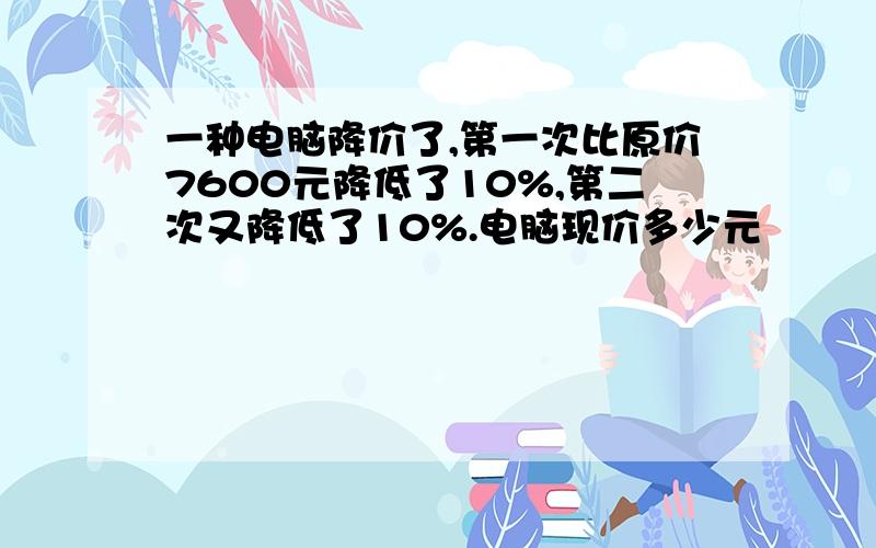 一种电脑降价了,第一次比原价7600元降低了10%,第二次又降低了10%.电脑现价多少元