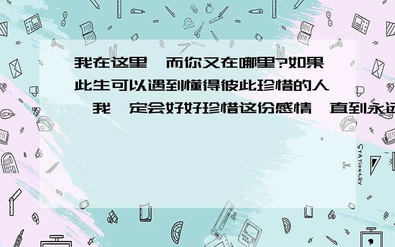 我在这里,而你又在哪里?如果此生可以遇到懂得彼此珍惜的人,我一定会好好珍惜这份感情,直到永远.英语怎么翻译一定给好评谢谢!