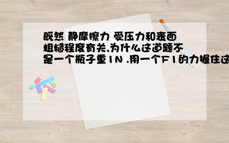 既然 静摩擦力 受压力和表面粗糙程度有关,为什么这道题不是一个瓶子重1N .用一个F1的力握住这个瓶子,瓶子所受摩擦力为1N.再用一个F2的力握住它 ,且(F2>F1)..则摩擦力为：“1N”   为啥?压力