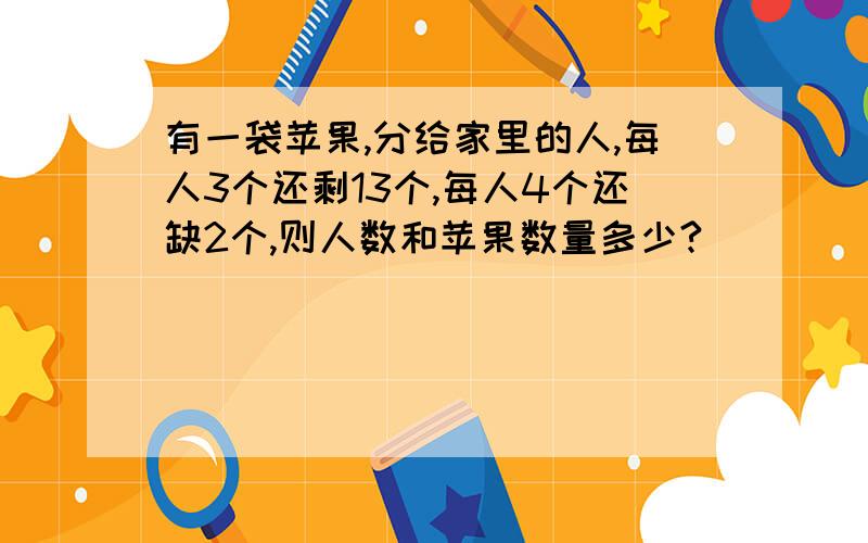 有一袋苹果,分给家里的人,每人3个还剩13个,每人4个还缺2个,则人数和苹果数量多少?