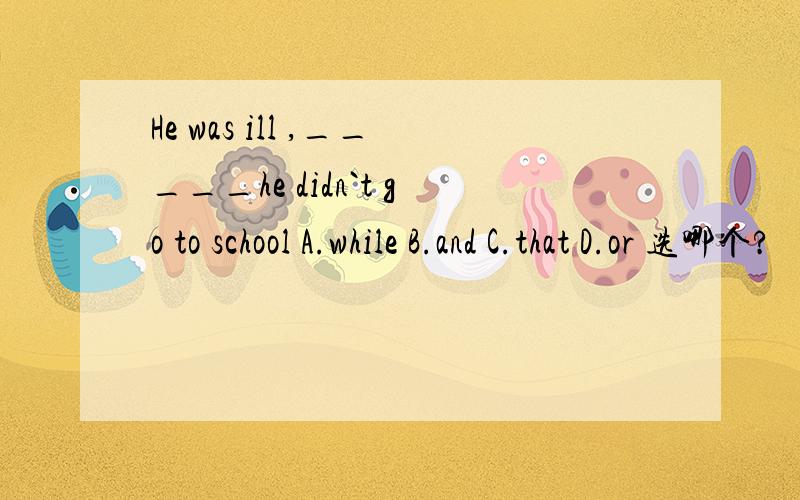 He was ill ,_____he didn`t go to school A.while B.and C.that D.or 选哪个?