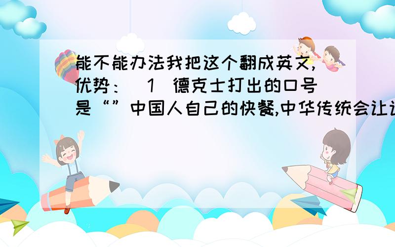 能不能办法我把这个翻成英文,优势：（1）德克士打出的口号是“”中国人自己的快餐,中华传统会让许多人不由自主的选择自家品牌,他们认为这是一种爱国的表现.（2）与肯德基、麦当劳等