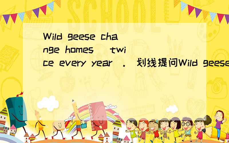 Wild geese change homes (twice every year).(划线提问Wild geese change homes (twice every year).(划线提问)