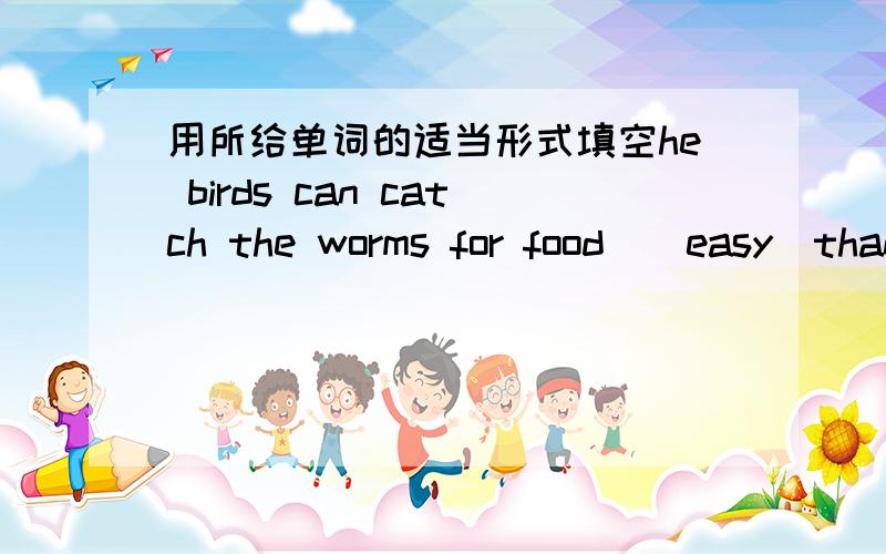 用所给单词的适当形式填空he birds can catch the worms for food_(easy)than before.请问应该怎天,直接填比较级可以吗?我同学说不对啊,应该填什么2.He lives____(comfortable)in the country.He thinks____(live)in the countr