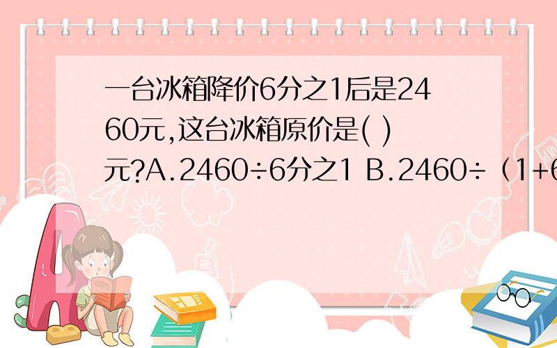 一台冰箱降价6分之1后是2460元,这台冰箱原价是( )元?A.2460÷6分之1 B.2460÷（1+6分之1) C.2460÷（1-6分之1）