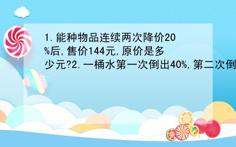 1.能种物品连续两次降价20%后,售价144元,原价是多少元?2.一桶水第一次倒出40%,第二次倒出十二升,两次共倒出30升,这桶水还剩多少升?