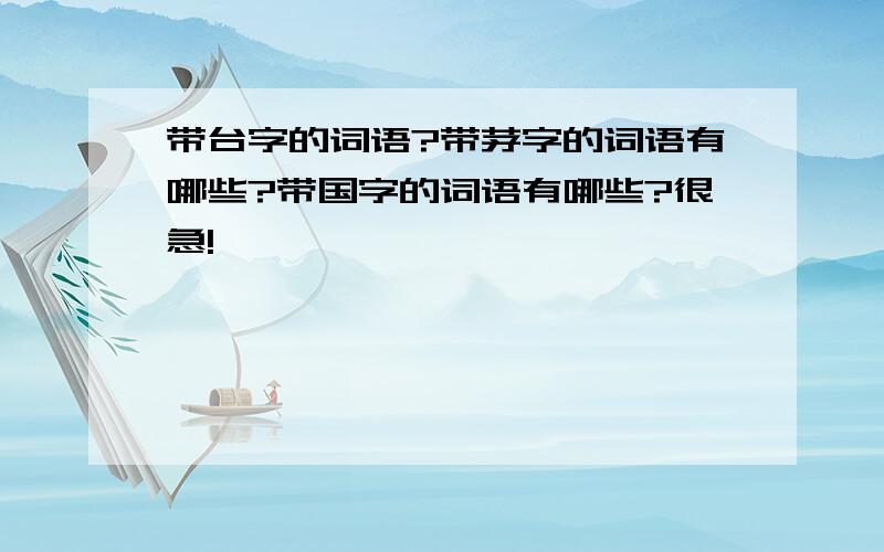 带台字的词语?带茅字的词语有哪些?带国字的词语有哪些?很急!