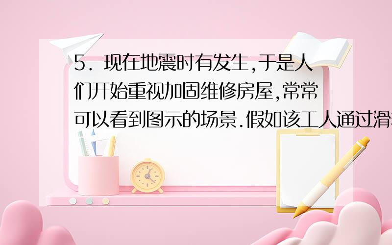 5．现在地震时有发生,于是人们开始重视加固维修房屋,常常可以看到图示的场景.假如该工人通过滑轮把50㎏的水泥缓缓提升4m 到房顶,所用拉力约300N.该机械的效率约为__________.