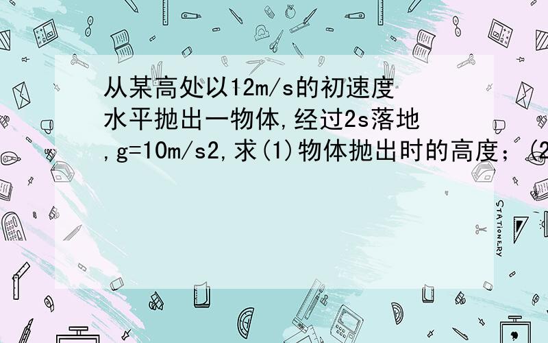 从某高处以12m/s的初速度水平抛出一物体,经过2s落地,g=10m/s2,求(1)物体抛出时的高度；(2)物体抛出点与落地点的水平距离