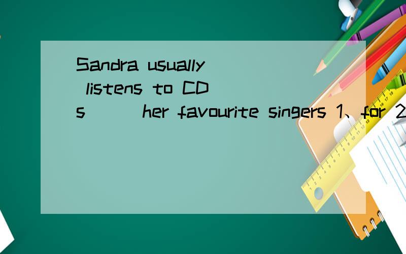 Sandra usually listens to CDs __ her favourite singers 1、for 2、in 3、by 4、on因该选哪个呢？为什么？