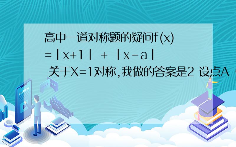 高中一道对称题的疑问f(x)=|x+1| + |x-a| 关于X=1对称,我做的答案是2 设点A（0.f(x)）关于X=1 则A1=(2,f(x))带进去算是 3+|2-a|=1+a 则a=2才对然后带x=3 ,-1进去 y的值为什么会不一样?搜索的答案是a=3 但是