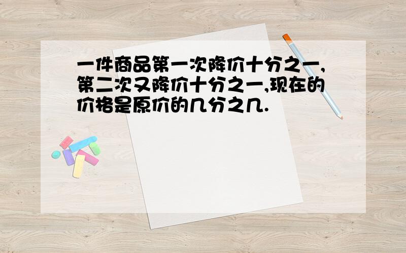 一件商品第一次降价十分之一,第二次又降价十分之一,现在的价格是原价的几分之几.