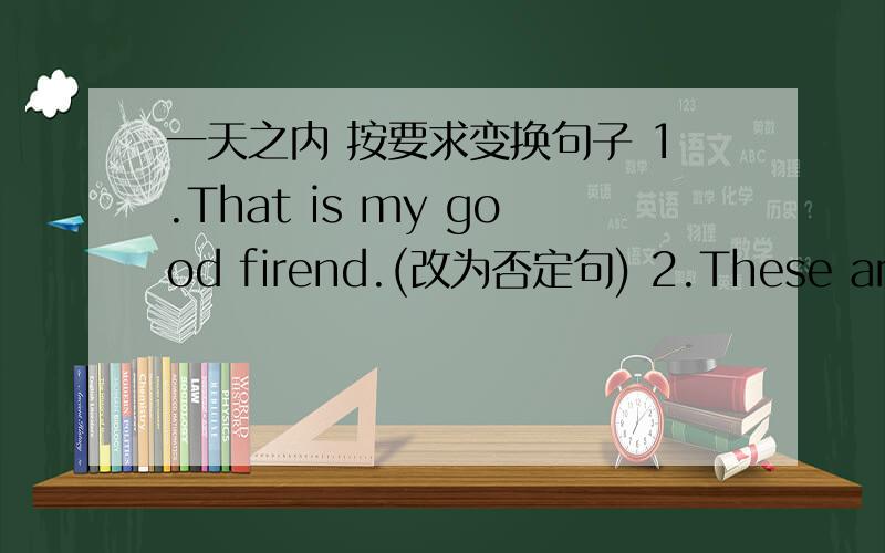 一天之内 按要求变换句子 1.That is my good firend.(改为否定句) 2.These are her sisters.改为一般疑问句3.Are those your grandparent.(改为陈述句)二.单数句与复数句互变1.That's my friend.2.Are these your sons?3.He is a