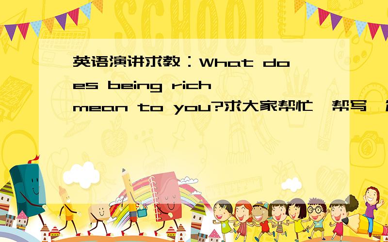 英语演讲求教：What does being rich mean to you?求大家帮忙,帮写一篇2分钟左右的英语演讲稿,主题是：What does being rich mean to you?（对你来说,什么是富有?）请大家为我出谋划策,告诉我应该怎么写（