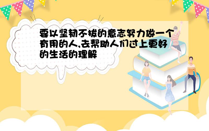 要以坚韧不拔的意志努力做一个有用的人,去帮助人们过上更好的生活的理解