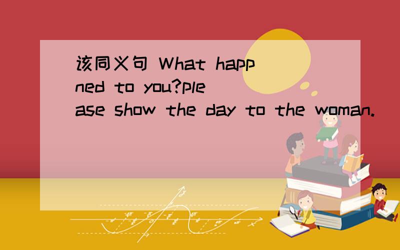 该同义句 What happned to you?please show the day to the woman.