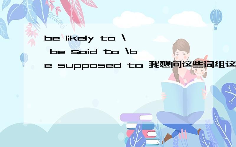 be likely to \ be said to \be supposed to 我想问这些词组这么写对不对,需不需要都加to/都加be,是不是只有这么写这些词组才