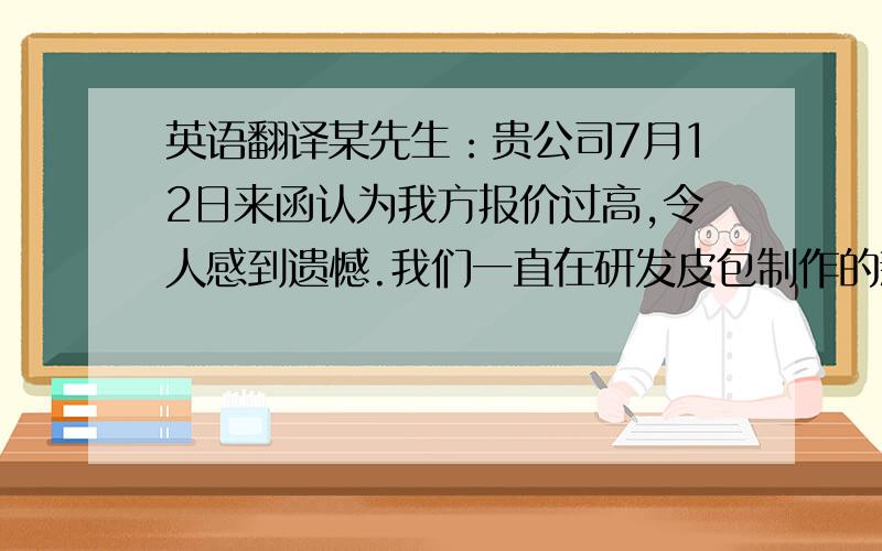 英语翻译某先生：贵公司7月12日来函认为我方报价过高,令人感到遗憾.我们一直在研发皮包制作的新工艺目的就是在不影响质量的条件下尽可能降低价格.鉴于所报皮包的优良质量,我公司并不