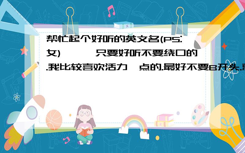 帮忙起个好听的英文名(PS:女)嘻嘻,只要好听不要绕口的.我比较喜欢活力一点的.最好不要B开头.就这么多.希望有更多的人来回答(答好会有额外奖励分)