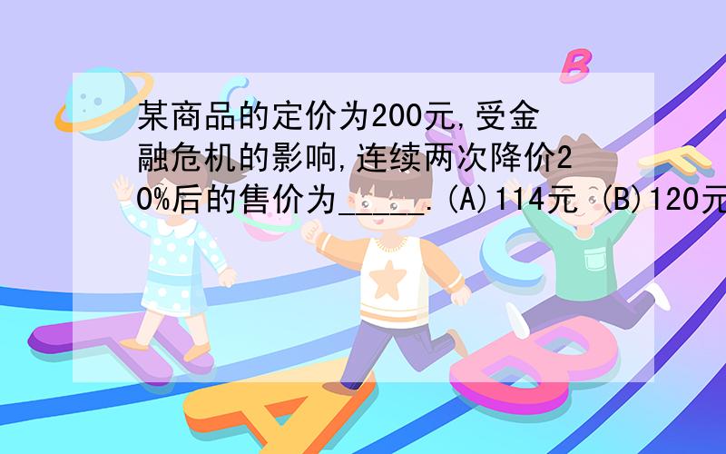 某商品的定价为200元,受金融危机的影响,连续两次降价20%后的售价为_____.(A)114元 (B)120元 (C)128元 (D)144元 (E)160元