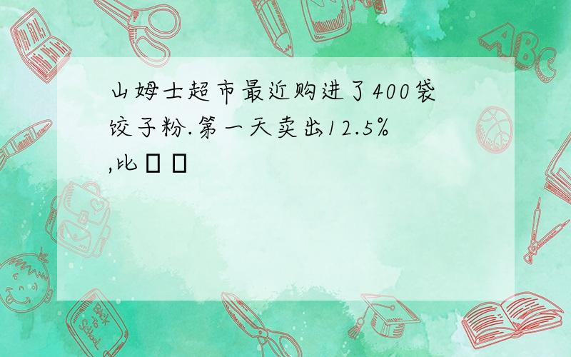 山姆士超市最近购进了400袋饺子粉.第一天卖出12.5%,比��