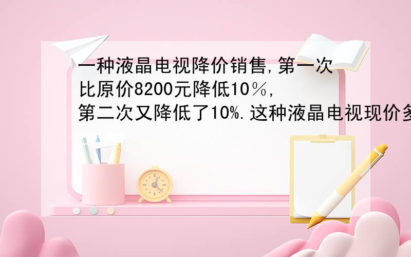 一种液晶电视降价销售,第一次比原价8200元降低10％,第二次又降低了10%.这种液晶电视现价多少元?如题.