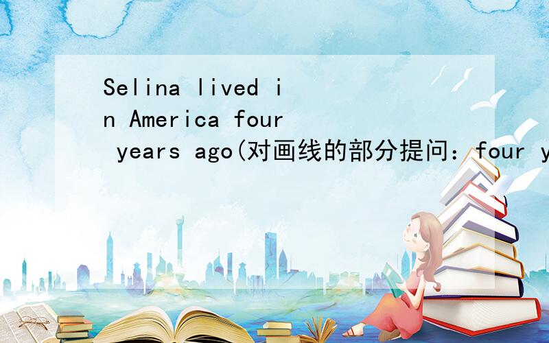 Selina lived in America four years ago(对画线的部分提问：four years ago)__________ _________ Selina ______ in America?