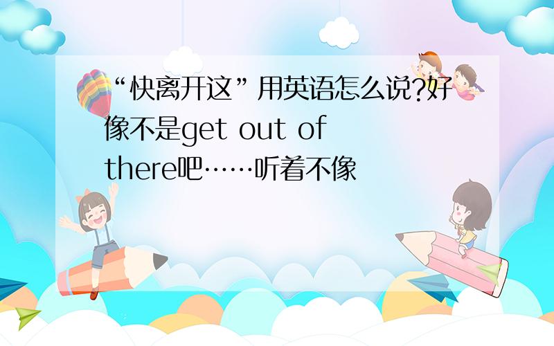 “快离开这”用英语怎么说?好像不是get out of there吧……听着不像