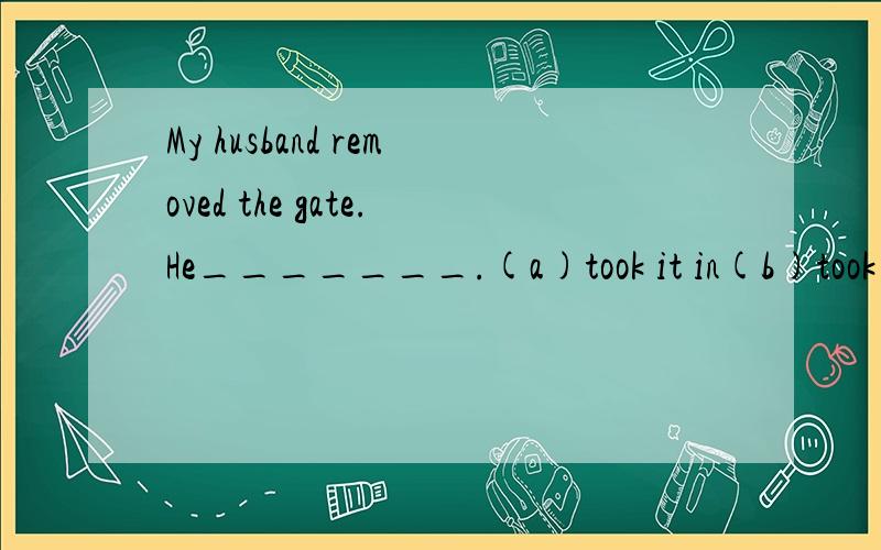 My husband removed the gate.He_______.(a)took it in(b)took it away(c)took it on (d)took it up