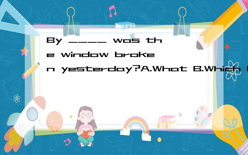 By ____ was the window broken yesterday?A.What B.Which C.Who D.Whom