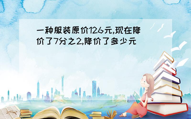 一种服装原价126元,现在降价了7分之2,降价了多少元