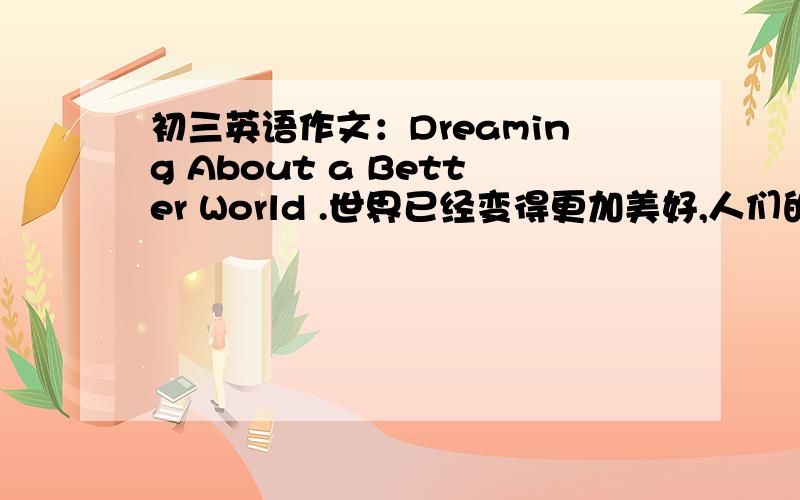 初三英语作文：Dreaming About a Better World .世界已经变得更加美好,人们的生活条件已改善了许多,但世界上仍存在很多问题,如无家可归的人；童工；战争；环境污染等.请针对这些问题谈谈你的