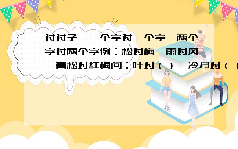 对对子,一个字对一个字,两个字对两个字例：松对梅、雨对风、青松对红梅问：叶对（）、冷月对（）、红对（）、冬雪对（）、赏雨对（）写得好会追加分的