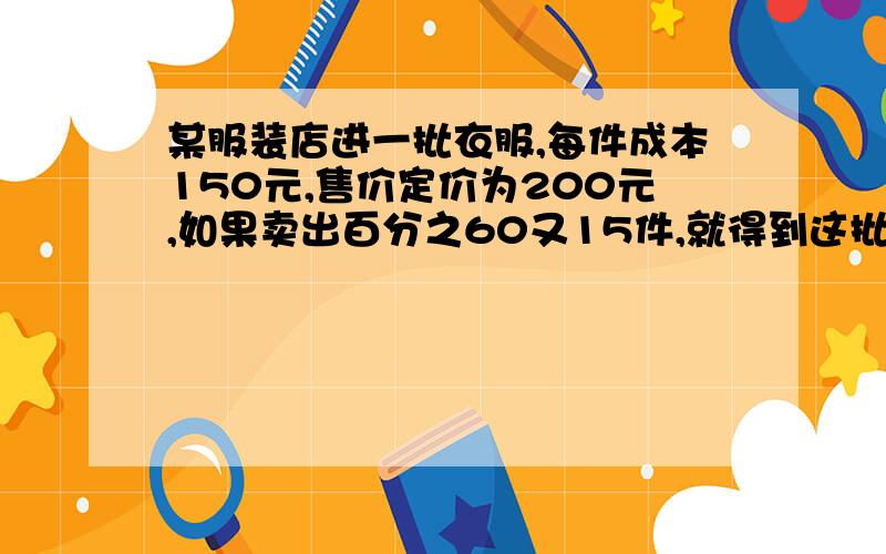 某服装店进一批衣服,每件成本150元,售价定价为200元,如果卖出百分之60又15件,就得到这批衣服的成本费,若卖完这批衣服,可以获利多少?如果按百分之6的税率缴纳营业税,那么这批衣服实际获利