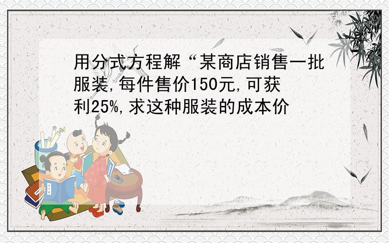 用分式方程解“某商店销售一批服装,每件售价150元,可获利25%,求这种服装的成本价