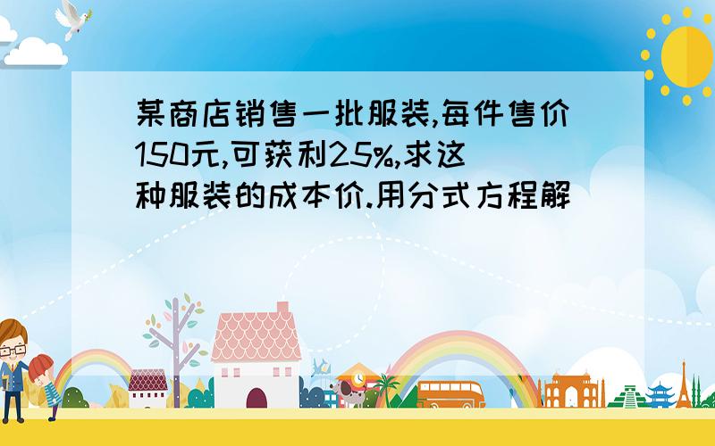 某商店销售一批服装,每件售价150元,可获利25%,求这种服装的成本价.用分式方程解