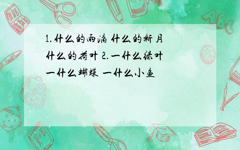 1.什么的雨滴 什么的新月 什么的荷叶 2.一什么绿叶 一什么蝴蝶 一什么小鱼